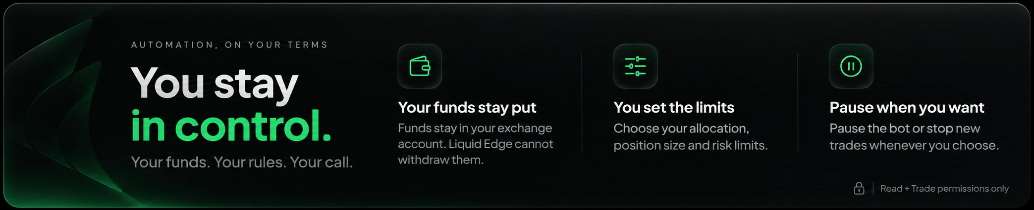 Automation, on your terms. You stay in control. Your funds. Your rules. Your call. Your funds stay in your exchange account and Liquid Edge cannot withdraw them. You set the limits: choose your allocation, position size and risk limits. Pause when you want: pause the bot or stop new trades whenever you choose. Read and Trade permissions only.